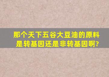 那个天下五谷大豆油的原料是转基因还是非转基因啊?