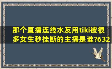 那个直播连线水友,用tiki被很多女生秒挂断的主播是谁?6324是什么意思?