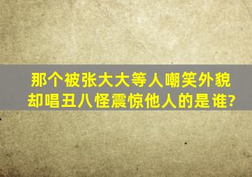 那个被张大大等人嘲笑外貌,却唱丑八怪震惊他人的是谁?