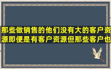 那些做销售的,他们没有大的客户资源,即便是有客户资源,但那些客户也...