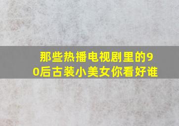 那些热播电视剧里的90后古装小美女你看好谁(