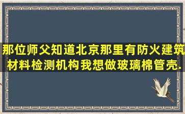 那位师父知道北京那里有防火建筑材料检测机构(我想做玻璃棉管壳)...