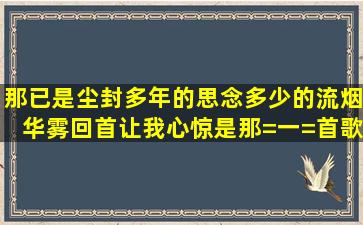 那已是尘封多年的思念,多少的流烟华雾,回首让我心惊,是那=一=首歌曲...