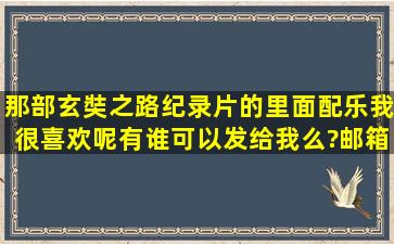 那部玄奘之路纪录片的里面配乐我很喜欢呢。有谁可以发给我么?邮箱...