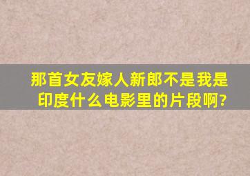 那首《女友嫁人新郎不是我》是印度什么电影里的片段啊?