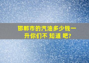 邯郸市的汽油多少钱一升你们不 知道 吧?