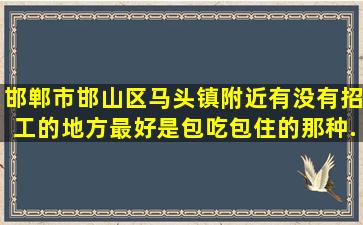 邯郸市邯山区马头镇附近有没有招工的地方(最好是包吃包住的那种,...