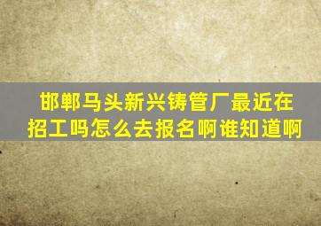 邯郸马头新兴铸管厂最近在招工吗,怎么去报名啊。谁知道啊。