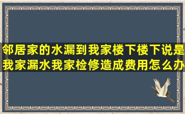 邻居家的水漏到我家楼下,楼下说是我家漏水,我家检修造成费用怎么办?