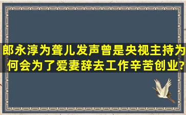 郎永淳为聋儿发声,曾是央视主持,为何会为了爱妻辞去工作辛苦创业?