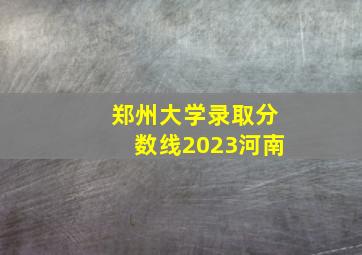 郑州大学录取分数线2023河南