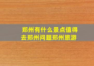 郑州有什么景点值得去,郑州问题,郑州旅游 