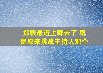 郑毅最近上哪去了 就是原来挑战主持人那个