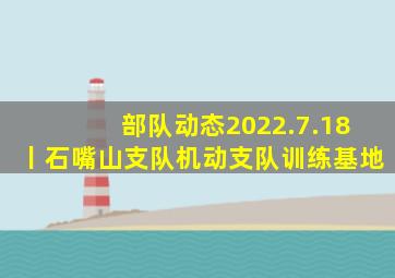 部队动态2022.7.18丨石嘴山支队、机动支队、训练基地