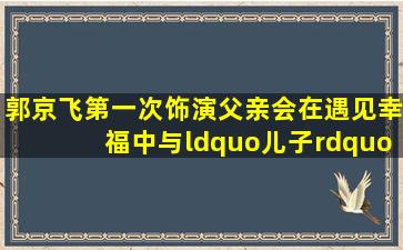 郭京飞第一次饰演父亲,会在《遇见幸福》中与“儿子”擦出什么火花?