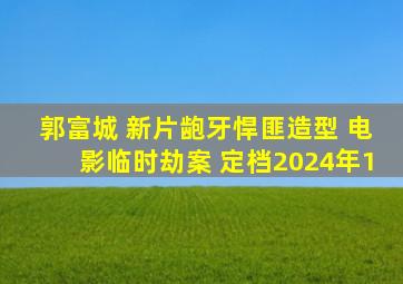 郭富城 新片龅牙悍匪造型 电影临时劫案 定档2024年1