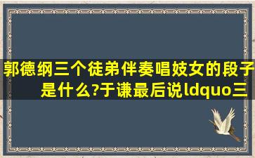 郭德纲三个徒弟伴奏唱妓女的段子是什么?于谦最后说“三爷,来玩啊!”