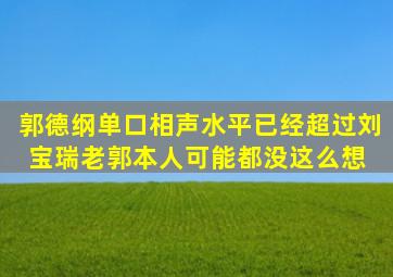 郭德纲单口相声水平已经超过刘宝瑞老郭本人可能都没这么想 