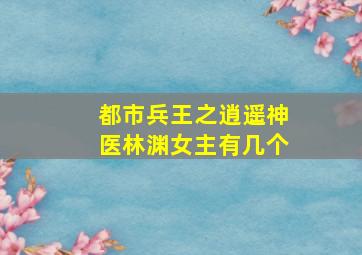 都市兵王之逍遥神医林渊女主有几个