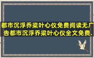 都市沉浮乔梁叶心仪免费阅读无广告,都市沉浮乔梁叶心仪全文免费...