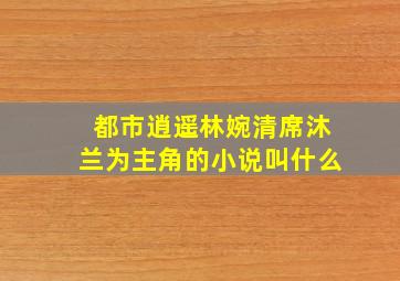 都市逍遥林婉清席沐兰为主角的小说叫什么