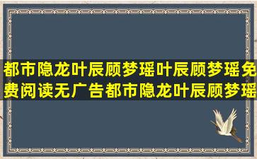 都市隐龙叶辰顾梦瑶叶辰顾梦瑶免费阅读无广告都市隐龙叶辰顾梦瑶...