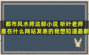 都市风水师,这部小说 听叶老师 是在什么网站发表的。我想知道最新...