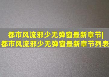 都市风流邪少无弹窗最新章节|都市风流邪少无弹窗最新章节列表