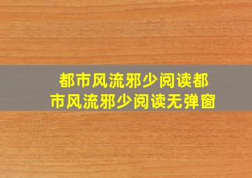 都市风流邪少阅读都市风流邪少阅读无弹窗