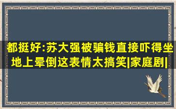 都挺好:苏大强被骗钱,直接吓得坐地上晕倒,这表情太搞笑|家庭剧|倪大...