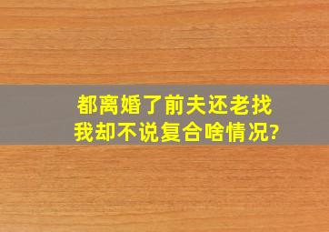 都离婚了前夫还老找我却不说复合啥情况?