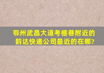 鄂州武昌大道考棚巷附近的韵达快递公司最近的在哪?