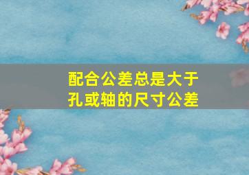 配合公差总是大于孔或轴的尺寸公差