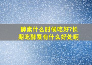 酵素什么时候吃好?长期吃酵素有什么好处啊