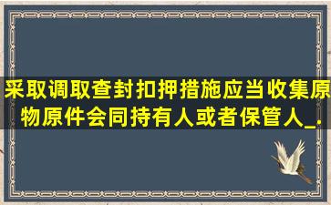 采取调取、查封、扣押措施,应当收集原物原件,会同持有人或者保管人_...