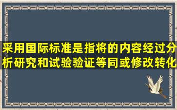 采用国际标准是指将()的内容,经过分析研究和试验验证,等同或修改转化...