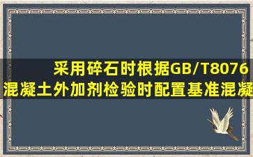 采用碎石时,根据GB/T8076混凝土外加剂检验时配置基准混凝土配合比...