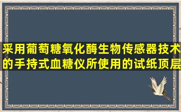 采用葡萄糖氧化酶生物传感器技术的手持式血糖仪,所使用的试纸顶层...