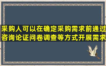 采购人可以在确定采购需求前通过咨询论证问卷调查等方式开展需求调查了 ...