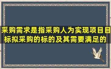 采购需求是指,采购人为实现项目目标,拟采购的标的及其需要满足的( )...