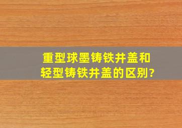 重型球墨铸铁井盖和轻型铸铁井盖的区别?