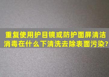 重复使用护目镜或防护面屏清洁消毒在什么下清洗去除表面污染?