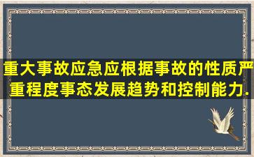 重大事故应急应根据事故的性质、严重程度、事态发展趋势和控制能力...