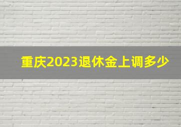 重庆2023退休金上调多少