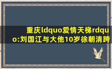 重庆“爱情天梯”:刘国江与大他10岁徐朝清跨越半世纪的爱情见证