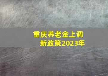 重庆养老金上调新政策2023年