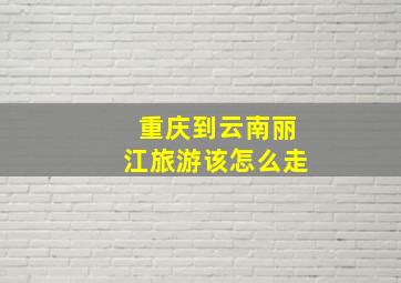 重庆到云南丽江旅游该怎么走