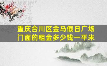 重庆合川区金马假日广场门面的租金多少钱一平米(