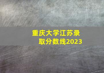 重庆大学江苏录取分数线2023