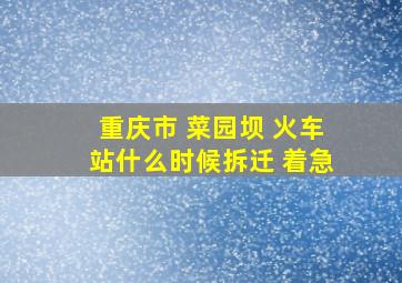 重庆市 菜园坝 火车站什么时候拆迁 着急